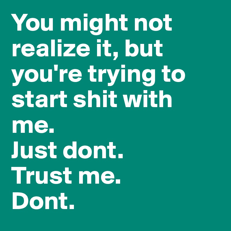 You might not realize it, but you're trying to start shit with me.
Just dont.
Trust me. 
Dont. 