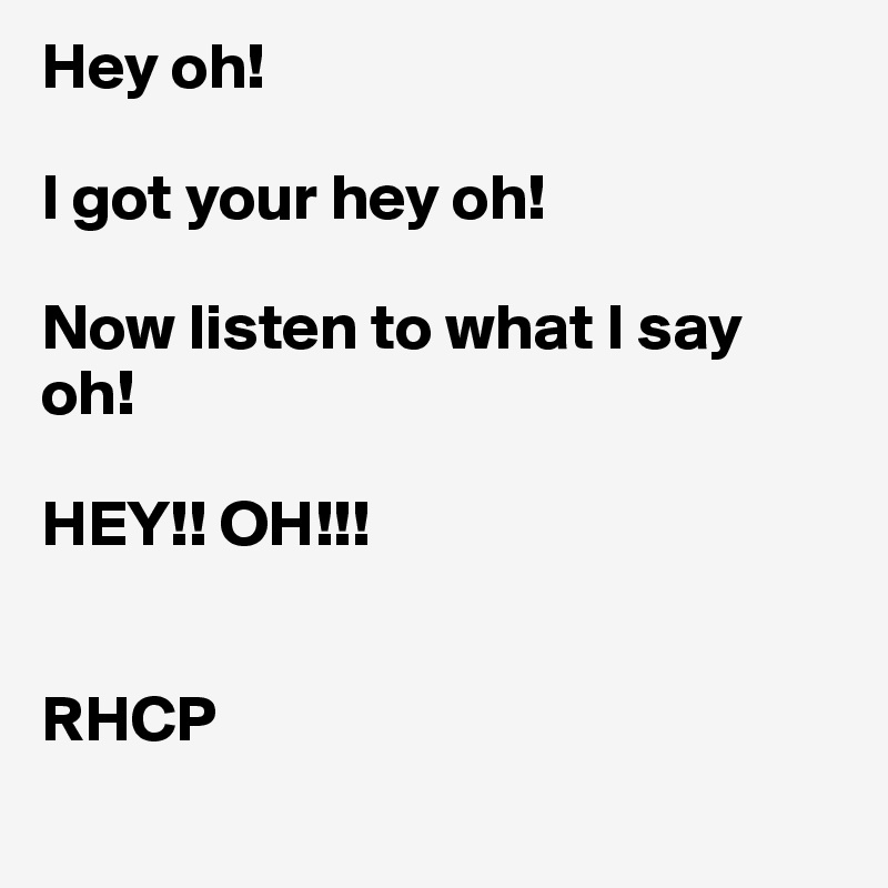 Hey oh! 

I got your hey oh! 

Now listen to what I say oh! 

HEY!! OH!!! 


RHCP
