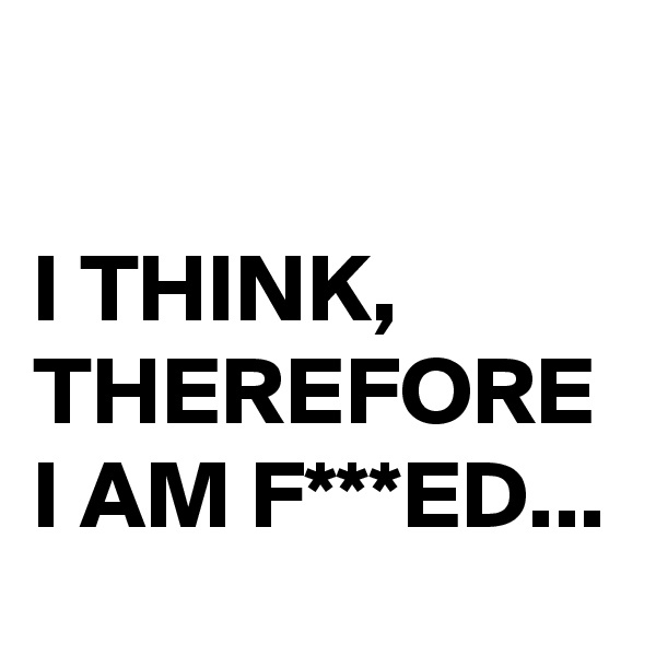 

I THINK, THEREFORE I AM F***ED...