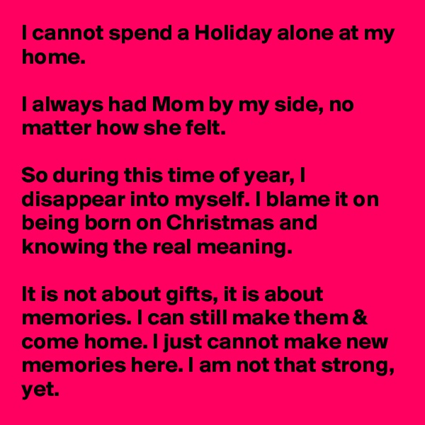 I cannot spend a Holiday alone at my home.

I always had Mom by my side, no matter how she felt. 

So during this time of year, I disappear into myself. I blame it on being born on Christmas and knowing the real meaning.

It is not about gifts, it is about memories. I can still make them & come home. I just cannot make new memories here. I am not that strong, yet.