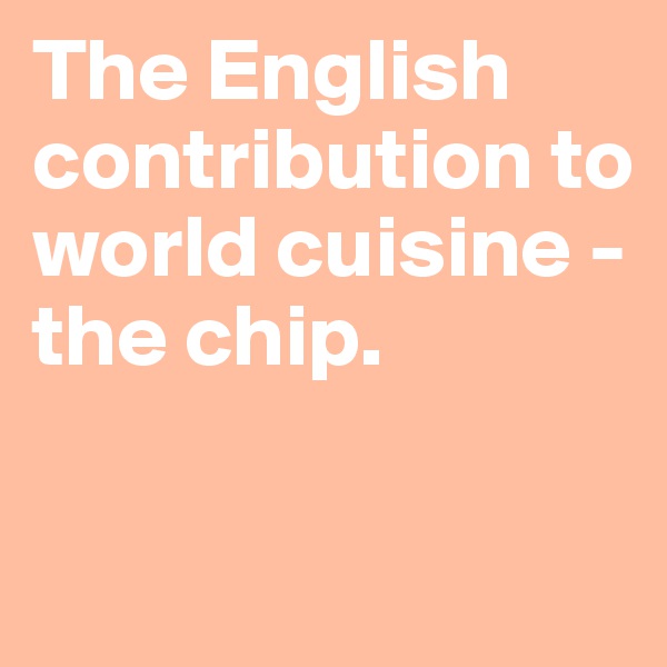 The English contribution to world cuisine - the chip.

