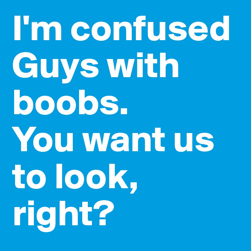 I'm confused Guys with boobs.
You want us to look, right?