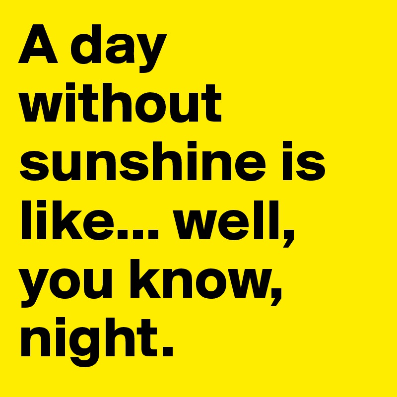 A day without sunshine is like... well, you know, night.