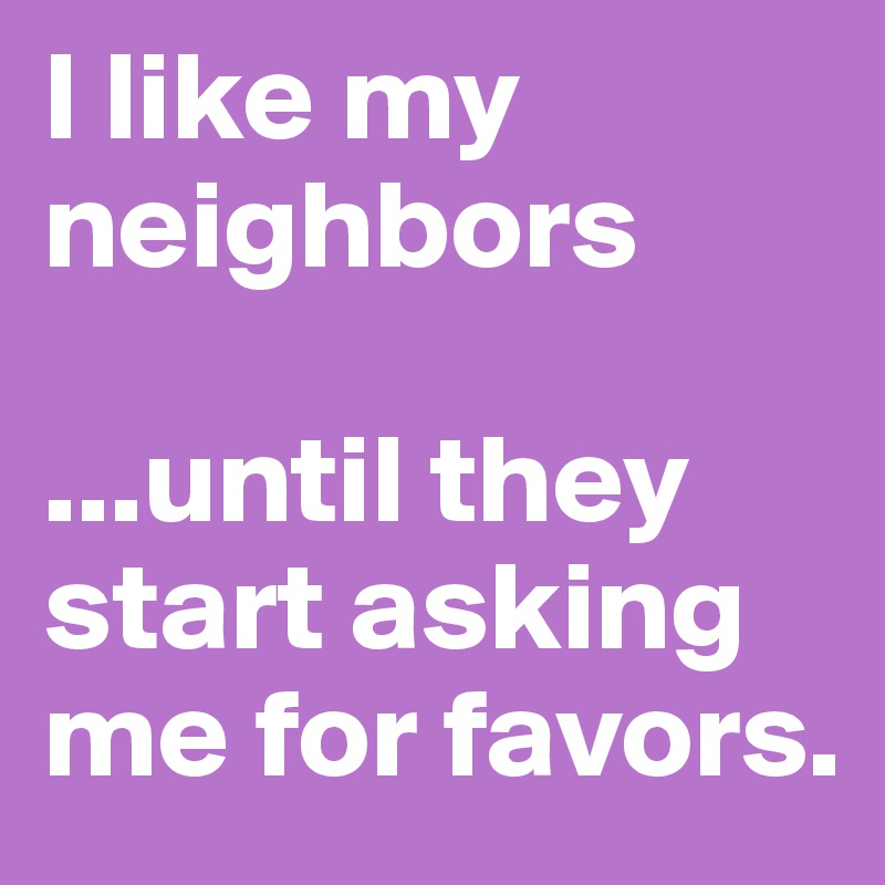 I like my neighbors

...until they start asking me for favors.
