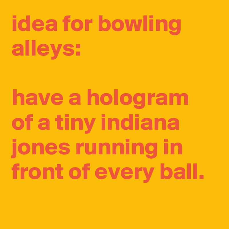 idea for bowling alleys:

have a hologram of a tiny indiana jones running in front of every ball.
