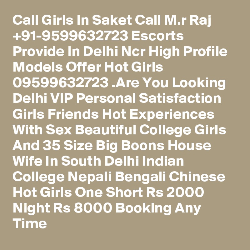 Call Girls In Saket Call M.r Raj +91-9599632723 Escorts Provide In Delhi Ncr High Profile Models Offer Hot Girls 09599632723 .Are You Looking Delhi VIP Personal Satisfaction Girls Friends Hot Experiences With Sex Beautiful College Girls And 35 Size Big Boons House Wife In South Delhi Indian College Nepali Bengali Chinese Hot Girls One Short Rs 2000 Night Rs 8000 Booking Any Time