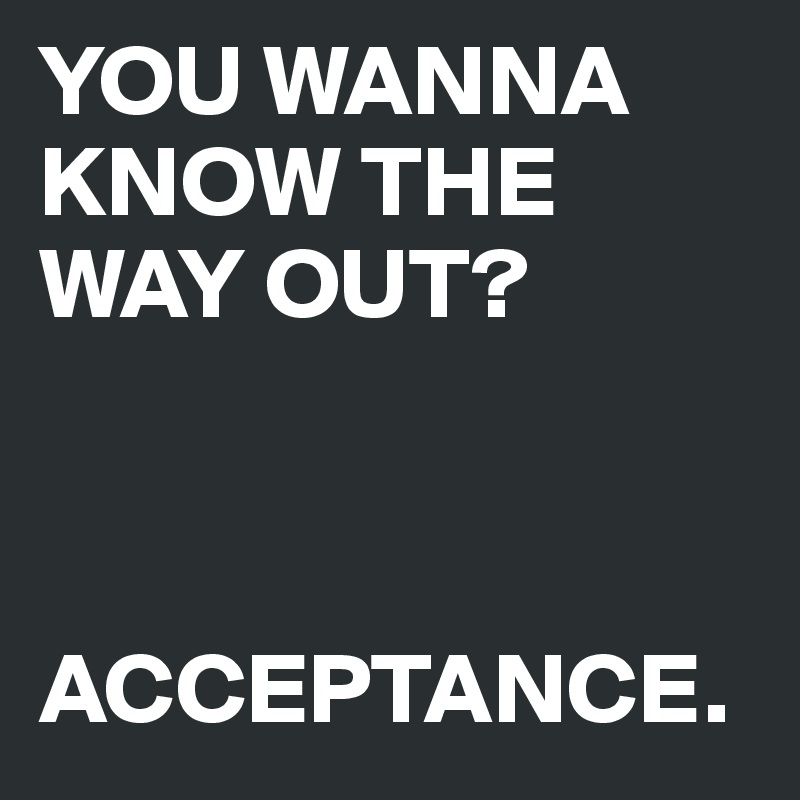 YOU WANNA KNOW THE WAY OUT? 



ACCEPTANCE.