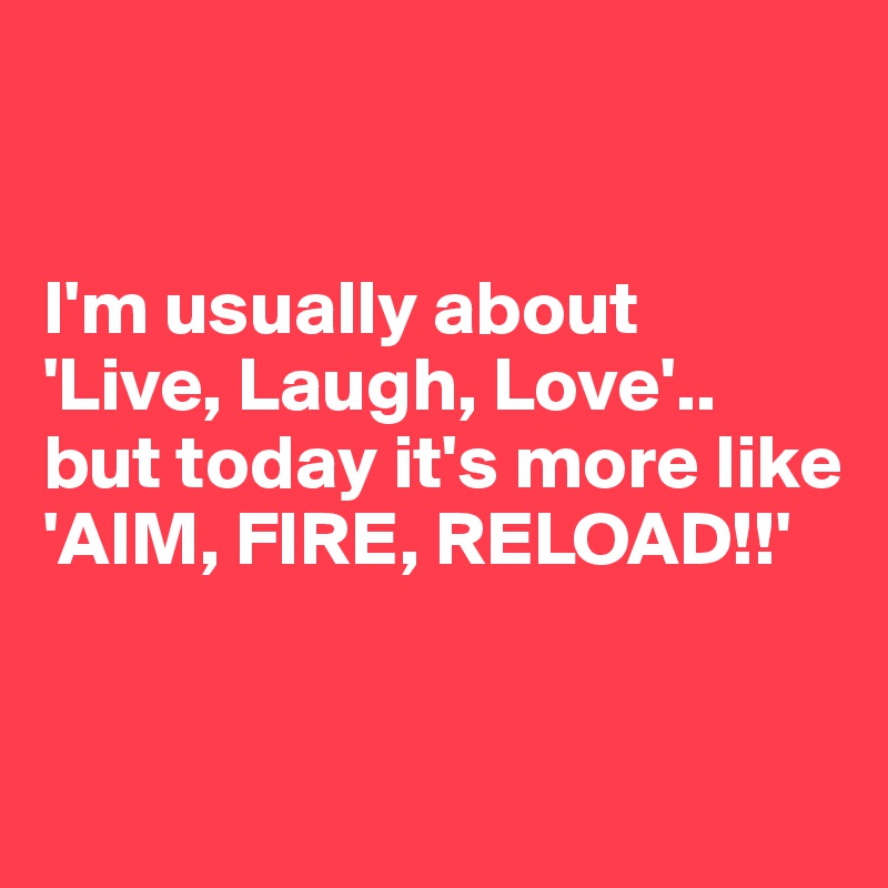 


I'm usually about 
'Live, Laugh, Love'..
but today it's more like
'AIM, FIRE, RELOAD!!'


