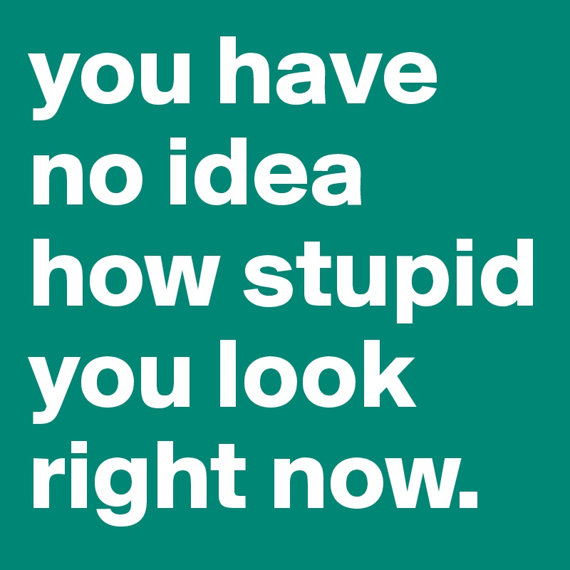 you have no idea how stupid you look right now.