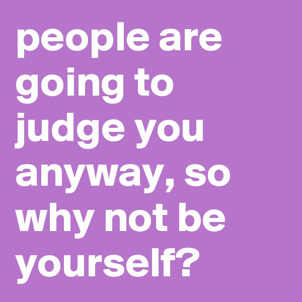 people are going to judge you anyway, so why not be yourself?