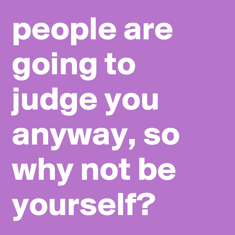 people are going to judge you anyway, so why not be yourself?