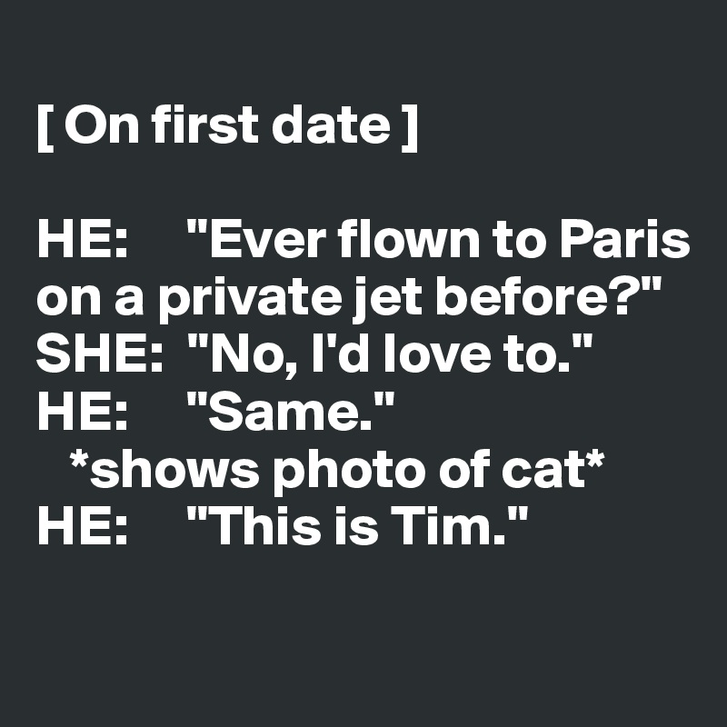 
[ On first date ]

HE:     "Ever flown to Paris 
on a private jet before?"
SHE:  "No, I'd love to."
HE:     "Same."
   *shows photo of cat*
HE:     "This is Tim."

