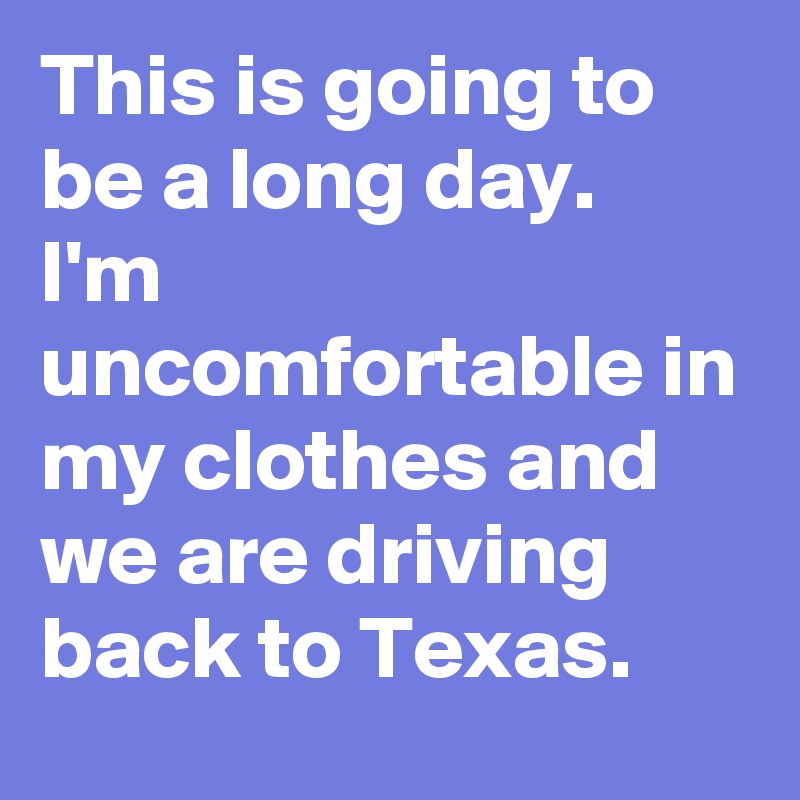 This is going to be a long day. 
I'm uncomfortable in my clothes and we are driving back to Texas.