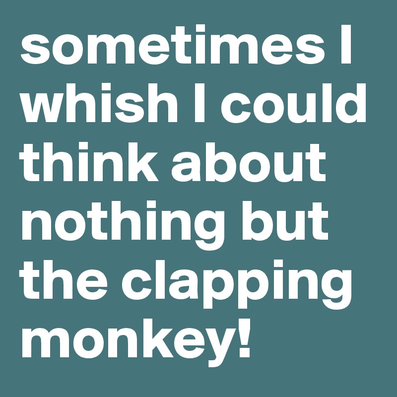 sometimes I whish I could think about nothing but the clapping monkey!