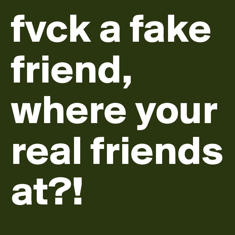 fvck a fake friend, where your real friends at?!