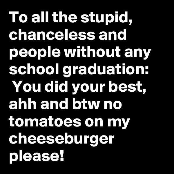 To all the stupid, chanceless and people without any school graduation:
 You did your best, ahh and btw no tomatoes on my cheeseburger please!