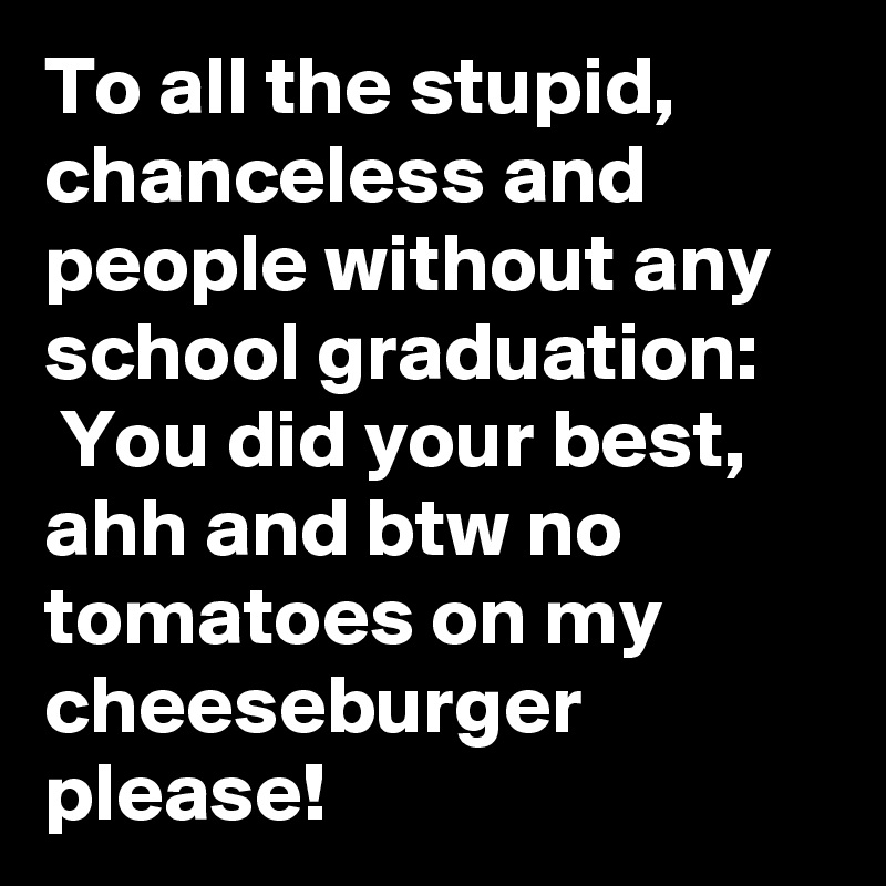 To all the stupid, chanceless and people without any school graduation:
 You did your best, ahh and btw no tomatoes on my cheeseburger please!