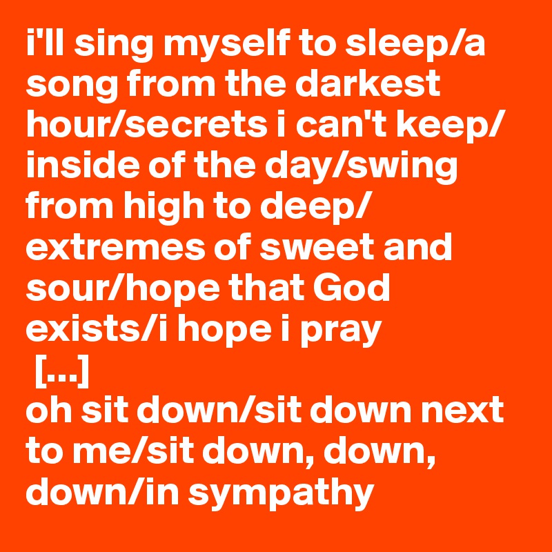 i'll sing myself to sleep/a song from the darkest hour/secrets i can't keep/inside of the day/swing from high to deep/extremes of sweet and sour/hope that God exists/i hope i pray
 [...]
oh sit down/sit down next to me/sit down, down, down/in sympathy