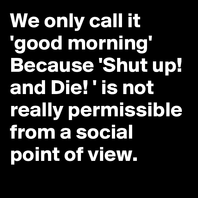 We only call it 'good morning' Because 'Shut up! and Die! ' is not really permissible from a social point of view.