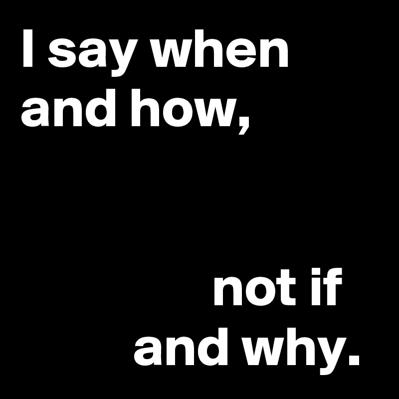I say when
and how,


                 not if
          and why.