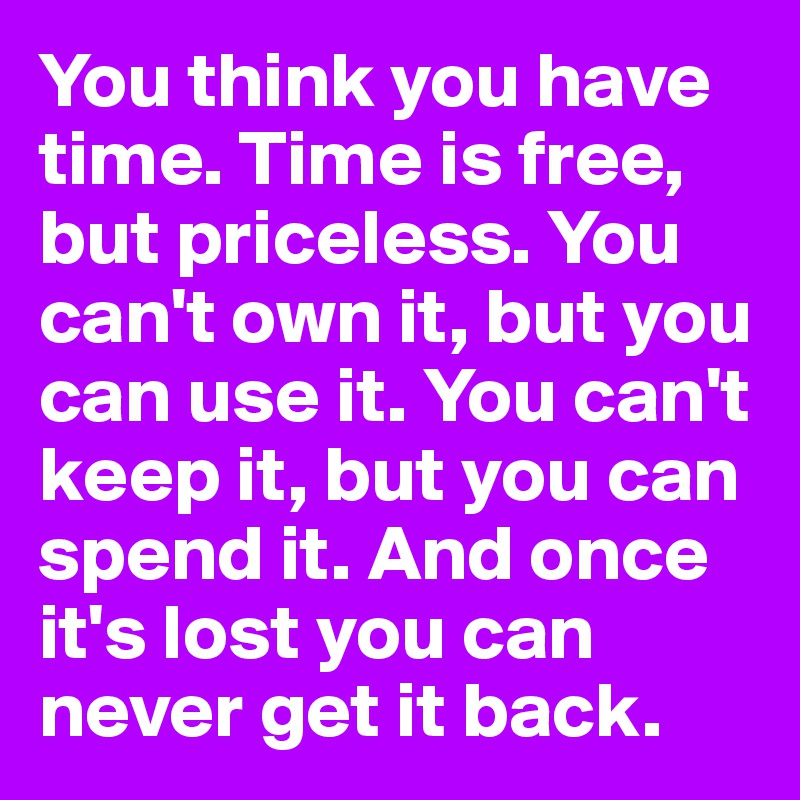 You think you have time. Time is free, but priceless. You can't own it, but you can use it. You can't keep it, but you can spend it. And once it's lost you can never get it back.