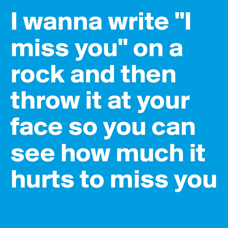 I wanna write "I miss you" on a rock and then throw it at your face so you can see how much it hurts to miss you