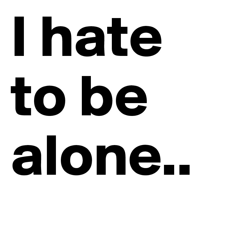 I hate to be alone..