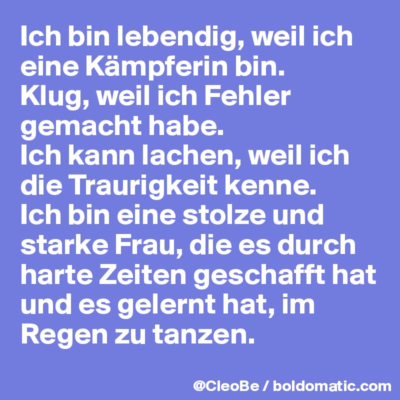 Ich bin lebendig, weil ich eine Kämpferin bin. 
Klug, weil ich Fehler gemacht habe. 
Ich kann lachen, weil ich die Traurigkeit kenne. 
Ich bin eine stolze und starke Frau, die es durch harte Zeiten geschafft hat und es gelernt hat, im Regen zu tanzen. 
