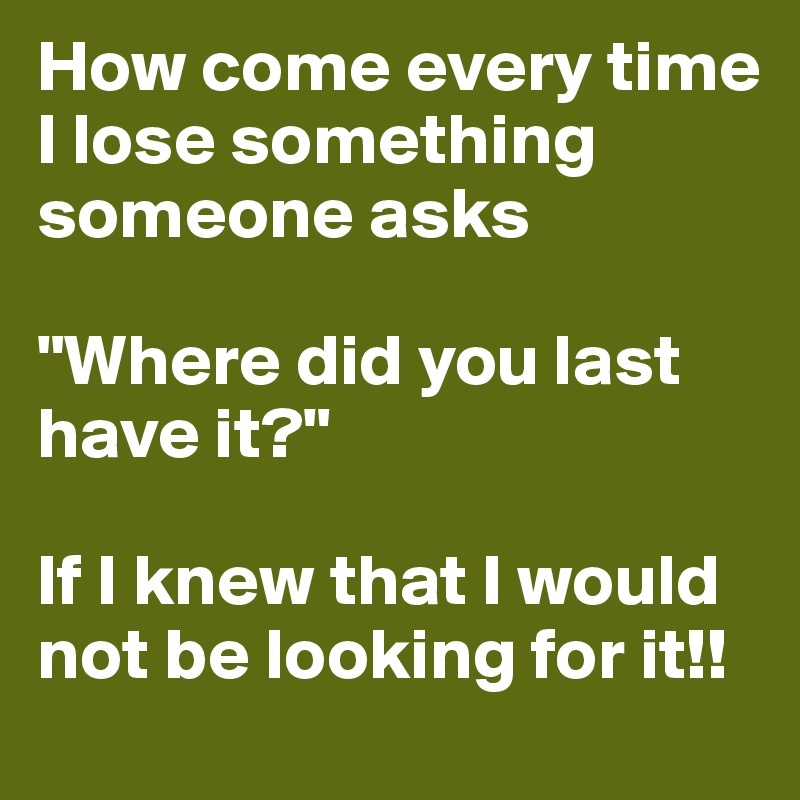 How come every time I lose something someone asks 

"Where did you last have it?" 

If I knew that I would not be looking for it!! 