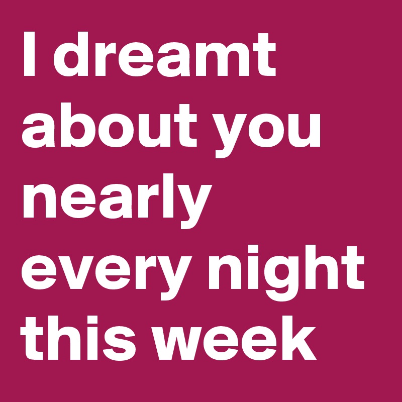 I dreamt about you nearly every night this week