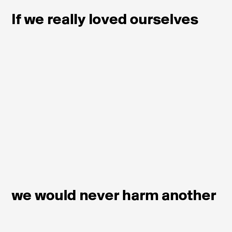 If we really loved ourselves










we would never harm another