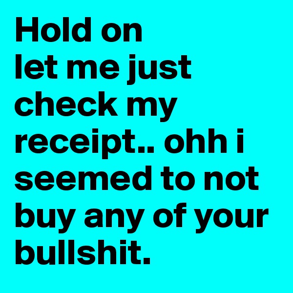 Hold on
let me just check my receipt.. ohh i seemed to not buy any of your 
bullshit. 