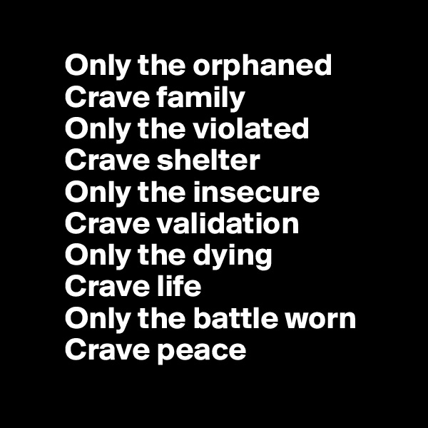 
       Only the orphaned
       Crave family
       Only the violated
       Crave shelter 
       Only the insecure 
       Crave validation 
       Only the dying 
       Crave life
       Only the battle worn
       Crave peace
