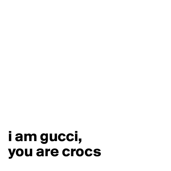 







i am gucci, 
you are crocs