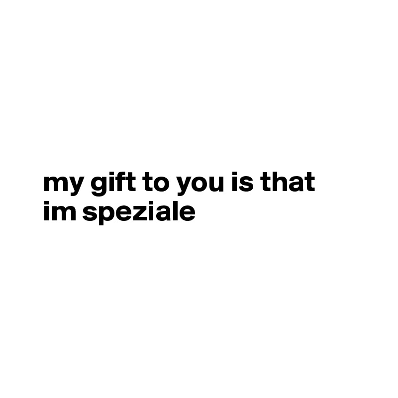 




    my gift to you is that
    im speziale




