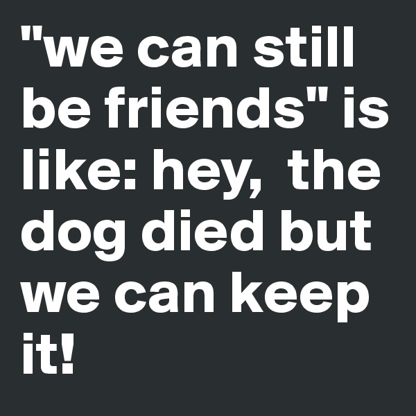 "we can still be friends" is like: hey,  the dog died but we can keep it!