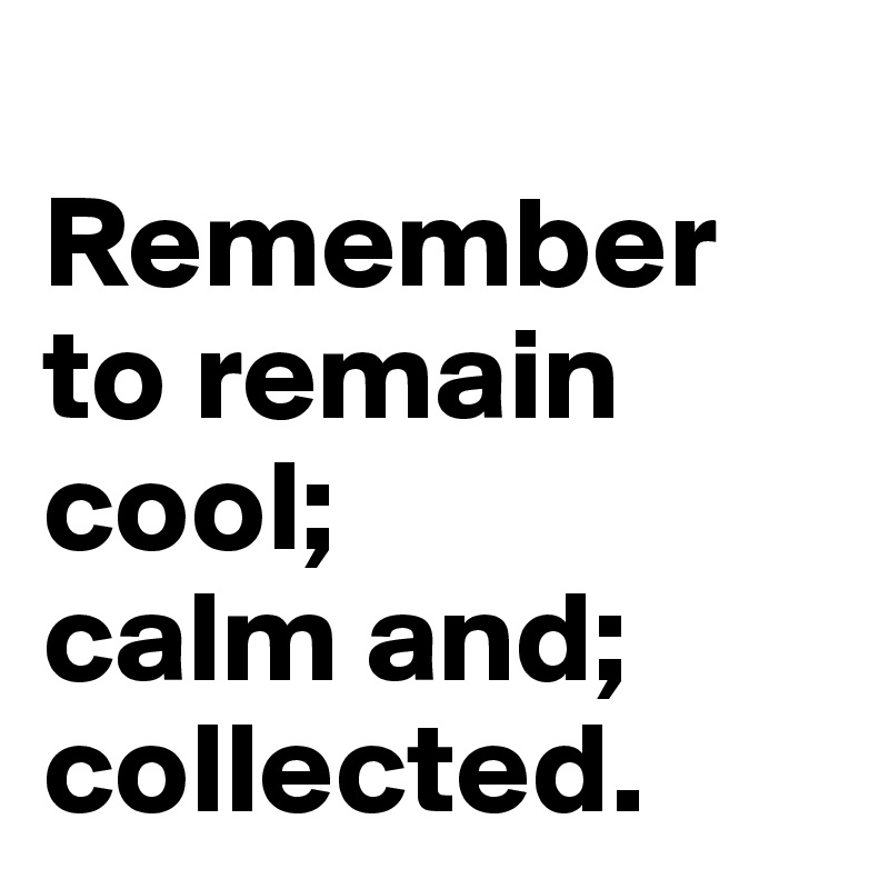 
Remember to remain cool;
calm and;
collected.