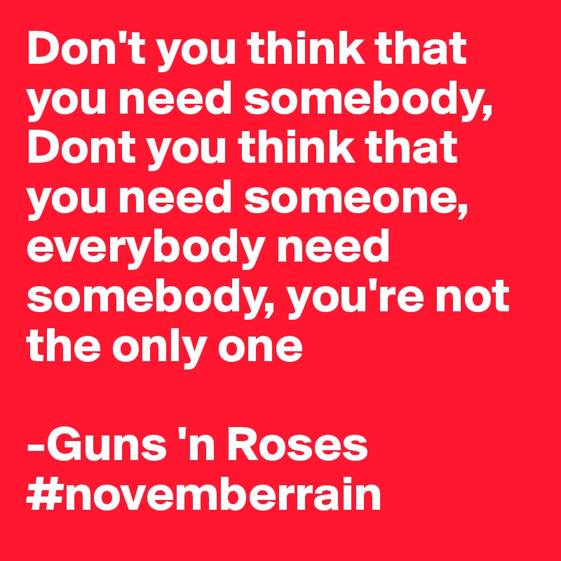 Don't you think that you need somebody, Dont you think that you need someone, everybody need somebody, you're not the only one

-Guns 'n Roses
#novemberrain