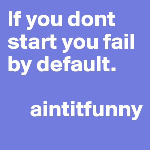 If you dont start you fail by default. 

     aintitfunny 