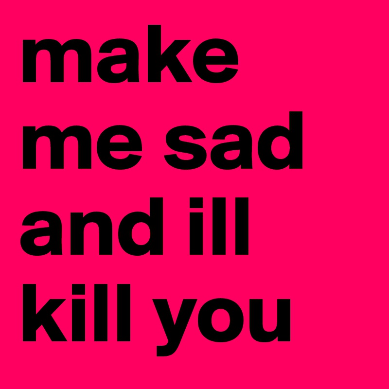 make me sad and ill kill you 