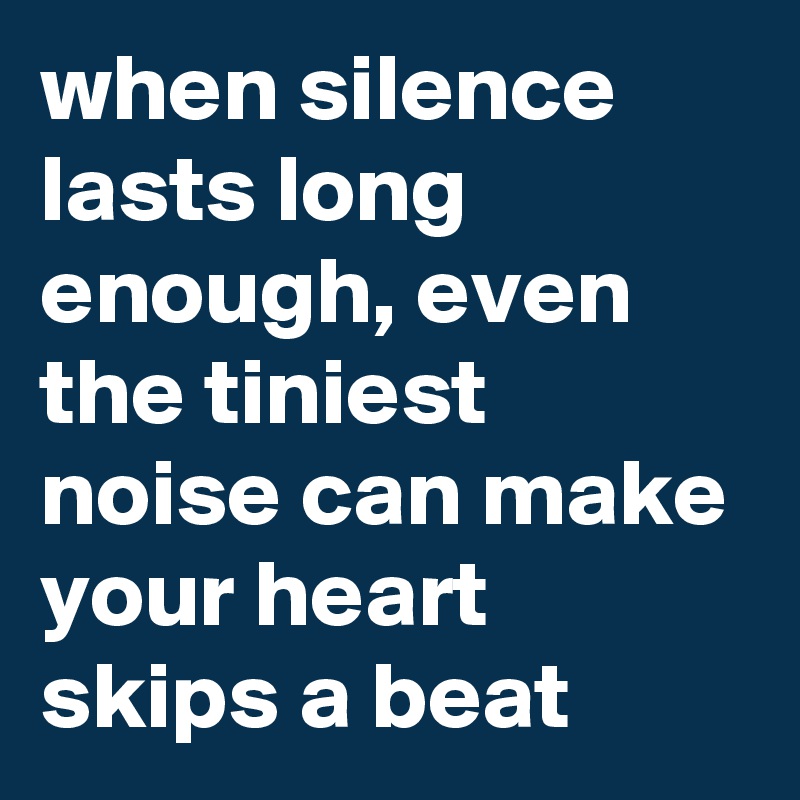 when silence lasts long enough, even the tiniest noise can make your heart skips a beat