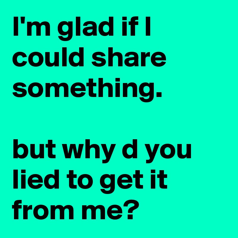 I'm glad if I could share something.

but why d you lied to get it from me?