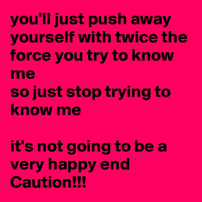 you'll just push away yourself with twice the force you try to know me
so just stop trying to know me

it's not going to be a very happy end
Caution!!!