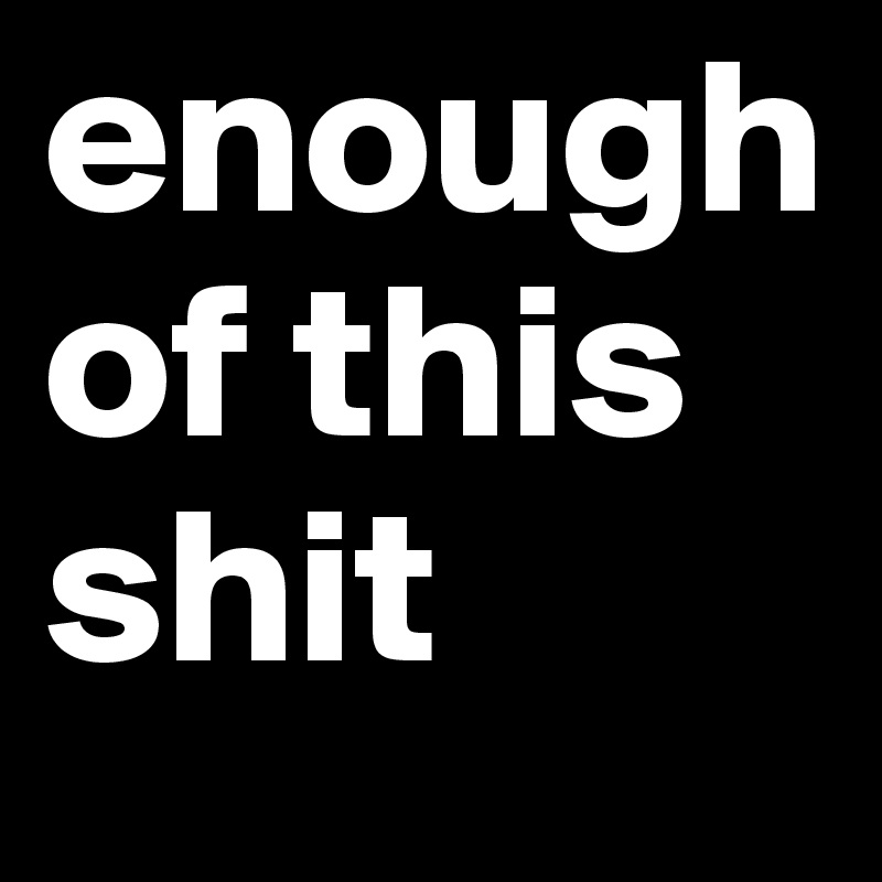 enough of this shit