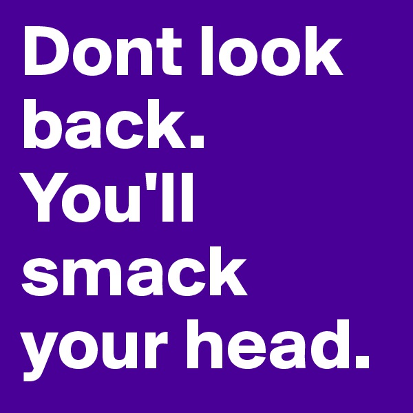 Dont look back. You'll smack your head. 