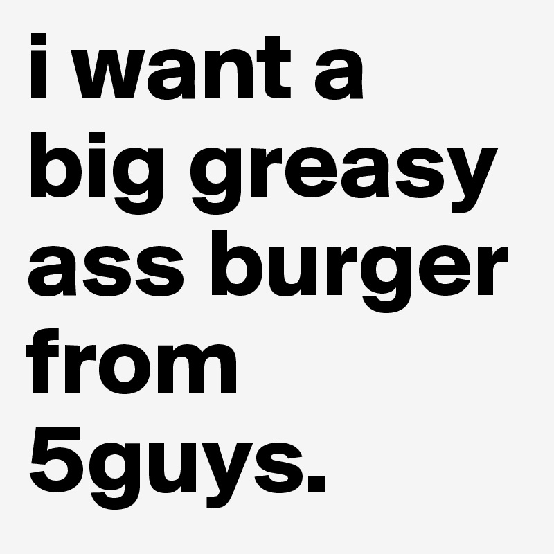Black greasy ass I Want A Big Greasy Ass Burger From 5guys Post By Darnae23 On Boldomatic