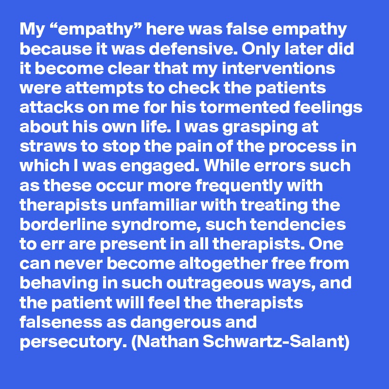 My “empathy” here was false empathy because it was defensive. Only later did it become clear that my interventions were attempts to check the patients attacks on me for his tormented feelings about his own life. I was grasping at straws to stop the pain of the process in which I was engaged. While errors such as these occur more frequently with therapists unfamiliar with treating the borderline syndrome, such tendencies to err are present in all therapists. One can never become altogether free from behaving in such outrageous ways, and the patient will feel the therapists falseness as dangerous and persecutory. (Nathan Schwartz-Salant)