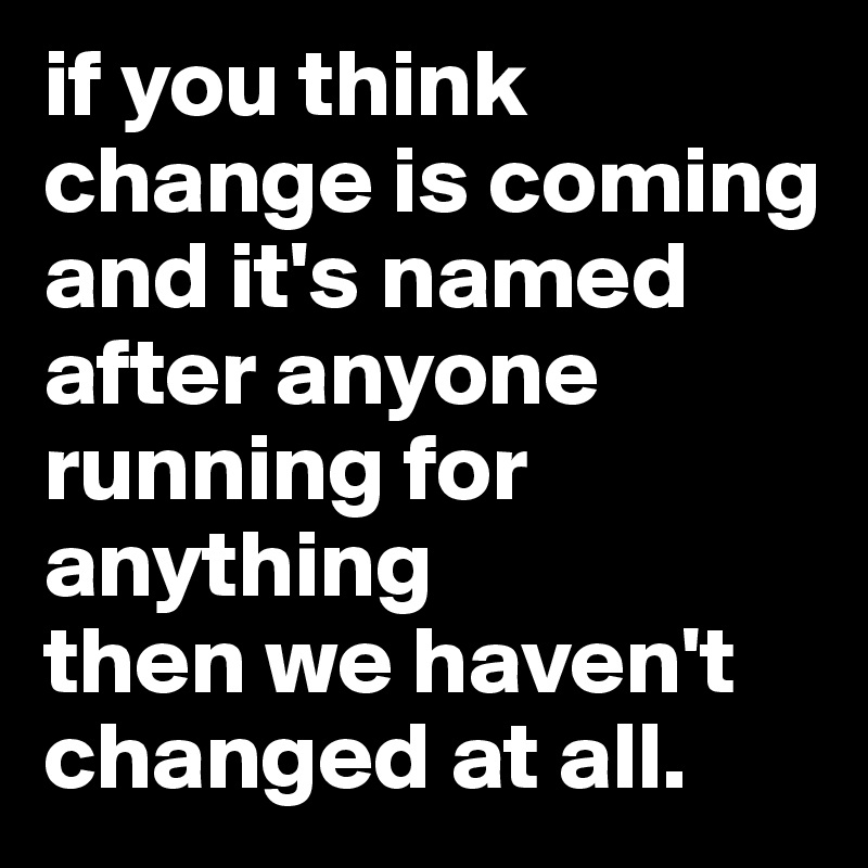 if you think change is coming and it's named after anyone running for anything 
then we haven't changed at all.
