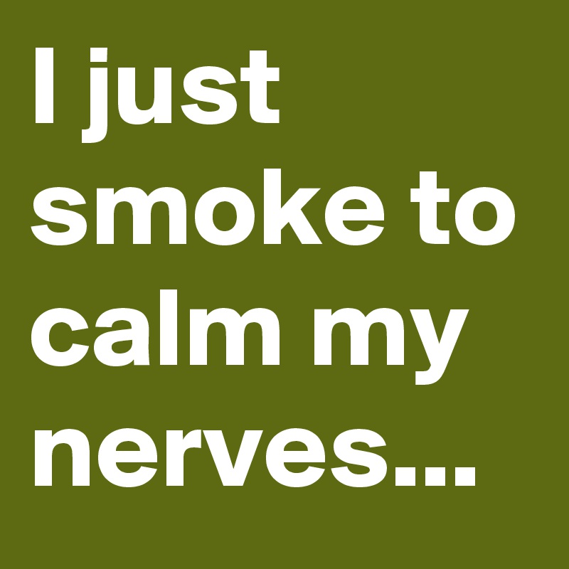 I just smoke to calm my nerves...