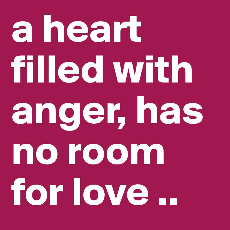 a heart filled with anger, has no room for love ..
